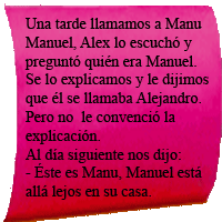Una tarde llamamos a Manu Manuel, Alex lo escuchó y preguntó quién era Manuel.Se lo explicamos  y le dijimos que él se llamaba Alejandro.Pero no le convenció la explicación.Al día siquiente nos dijo:-Éste es MAnu, Manuel está allá lejos en casa.